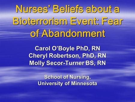 Nurses’ Beliefs about a Bioterrorism Event: Fear of Abandonment Carol O’Boyle PhD, RN Cheryl Robertson, PhD, RN Molly Secor-Turner BS, RN School of Nursing,