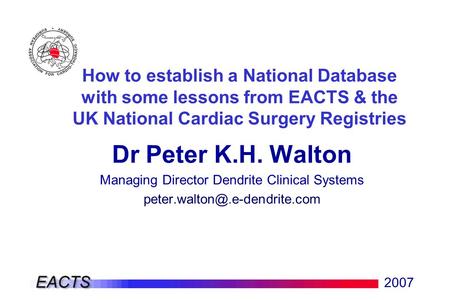2007 How to establish a National Database with some lessons from EACTS & the UK National Cardiac Surgery Registries Dr Peter K.H. Walton Managing Director.