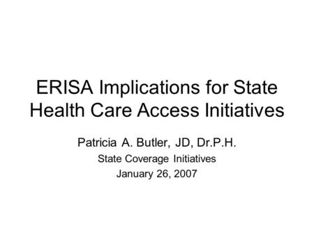 ERISA Implications for State Health Care Access Initiatives Patricia A. Butler, JD, Dr.P.H. State Coverage Initiatives January 26, 2007.