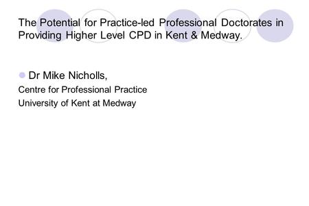 The Potential for Practice-led Professional Doctorates in Providing Higher Level CPD in Kent & Medway. Dr Mike Nicholls, Centre for Professional Practice.