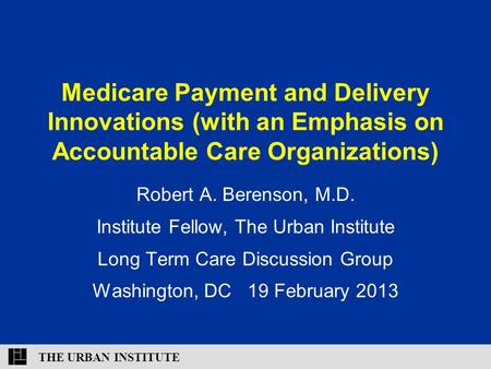 THE URBAN INSTITUTE Medicare Payment and Delivery Innovations (with an Emphasis on Accountable Care Organizations) Robert A. Berenson, M.D. Institute Fellow,