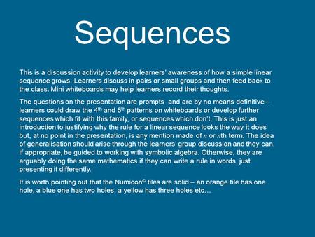 Sequences This is a discussion activity to develop learners’ awareness of how a simple linear sequence grows. Learners discuss in pairs or small groups.