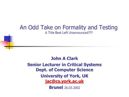 An Odd Take on Formality and Testing A Title Best Left Unannounced??? John A Clark Senior Lecturer in Critical Systems Dept. of Computer Science University.