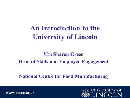 Www.lincoln.ac.uk An Introduction to the University of Lincoln Mrs Sharon Green Head of Skills and Employer Engagement National Centre for Food Manufacturing.