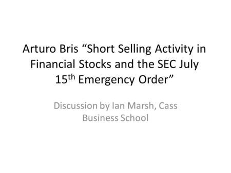 Arturo Bris “Short Selling Activity in Financial Stocks and the SEC July 15 th Emergency Order” Discussion by Ian Marsh, Cass Business School.