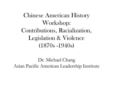 Chinese American History Workshop: Contributions, Racialization, Legislation & Violence (1870s -1940s) Dr. Michael Chang Asian Pacific American Leadership.