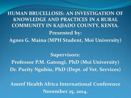 HUMAN BRUCELLOSIS: AN INVESTIGATION OF KNOWLEDGE AND PRACTICES IN A RURAL COMMUNITY IN KAJIADO COUNTY, KENYA. Presented by: Agnes G. Maina (MPH Student,