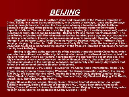 BEIJING Beijing is a metropolis in northern China and the capital of the People's Republic of China. Beijing is a major transportation hub, with dozens.