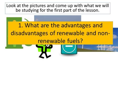 Look at the pictures and come up with what we will be studying for the first part of the lesson. 1. What are the advantages and disadvantages of renewable.