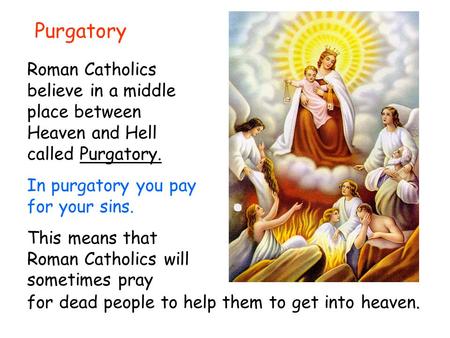 Purgatory Roman Catholics believe in a middle place between Heaven and Hell called Purgatory. In purgatory you pay for your sins. This means that Roman.