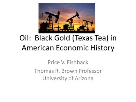 Oil: Black Gold (Texas Tea) in American Economic History Price V. Fishback Thomas R. Brown Professor University of Arizona.