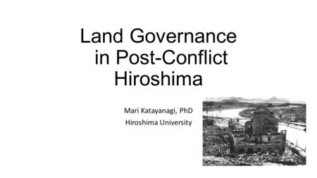 Land Governance in Post-Conflict Hiroshima Mari Katayanagi, PhD Hiroshima University.