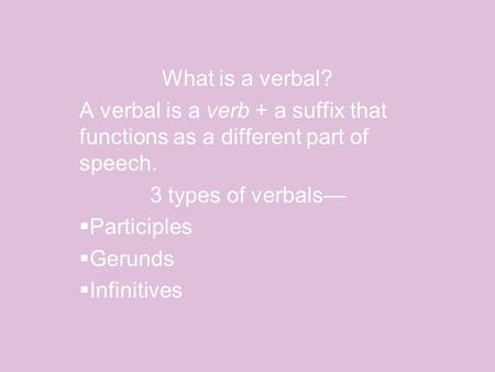 What is a verbal? A verbal is a verb + a suffix that functions as a different part of speech. 3 types of verbals—  Participles  Gerunds  Infinitives.