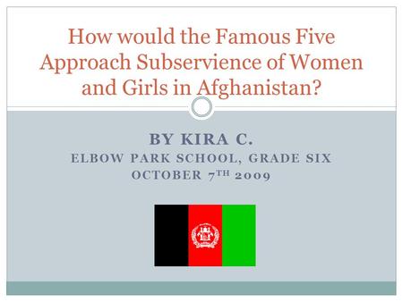 BY KIRA C. ELBOW PARK SCHOOL, GRADE SIX OCTOBER 7 TH 2009 How would the Famous Five Approach Subservience of Women and Girls in Afghanistan?