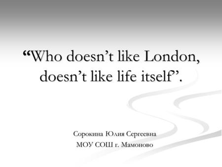 “Who doesn’t like London, doesn’t like life itself”. Сорокина Юлия Сергеевна МОУ СОШ г. Мамоново.