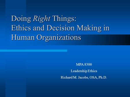 Doing Right Things: Ethics and Decision Making in Human Organizations MPA 8300 Leadership Ethics Richard M. Jacobs, OSA, Ph.D.