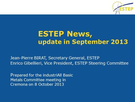 ESTEP News, update in September 2013 P repared for the industriAll Basic Metals Committee meeting in Cremona on 8 October 2013 Jean-Pierre BIRAT, Secretary.