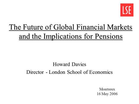 The Future of Global Financial Markets and the Implications for Pensions Howard Davies Director - London School of Economics Montreux 16 May 2006.