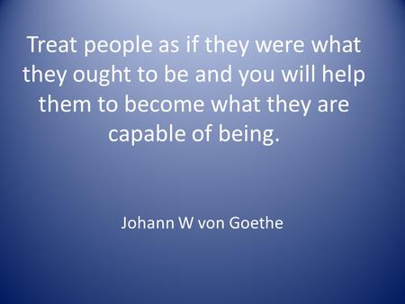 Treat people as if they were what they ought to be and you will help them to become what they are capable of being. Johann W von Goethe.