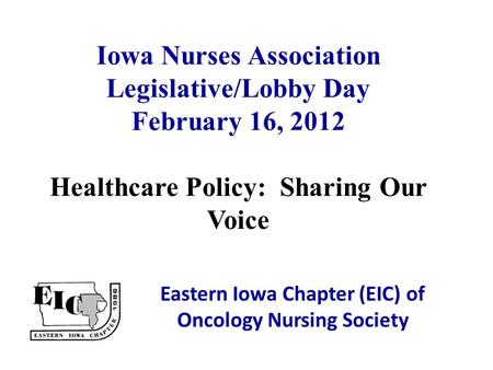Iowa Nurses Association Legislative/Lobby Day February 16, 2012 Healthcare Policy: Sharing Our Voice Eastern Iowa Chapter (EIC) of Oncology Nursing Society.