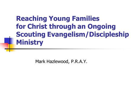Reaching Young Families for Christ through an Ongoing Scouting Evangelism/Discipleship Ministry Mark Hazlewood, P.R.A.Y.