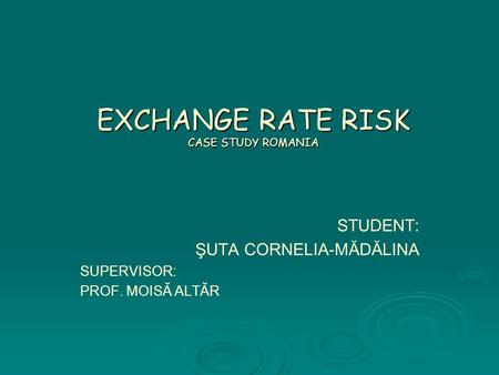 EXCHANGE RATE RISK CASE STUDY ROMANIA STUDENT: ŞUTA CORNELIA-MĂDĂLINA SUPERVISOR: PROF. MOISĂ ALTĂR.