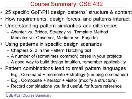 CSE 432: Course Summary Course Summary: CSE 432 25 specific GoF/PH design patterns’ structure & content How requirements, design forces, and patterns interact.