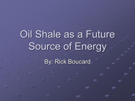 Oil Shale as a Future Source of Energy By: Rick Boucard.