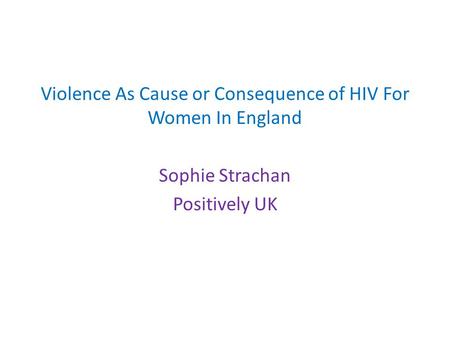 Violence As Cause or Consequence of HIV For Women In England Sophie Strachan Positively UK.