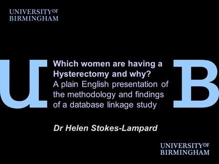 Which women are having a Hysterectomy and why? A plain English presentation of the methodology and findings of a database linkage study Dr Helen Stokes-Lampard.