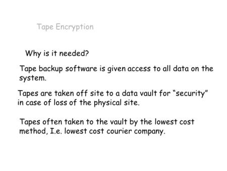 Tape Encryption Why is it needed? Tape backup software is given access to all data on the system. Tapes are taken off site to a data vault for “security”