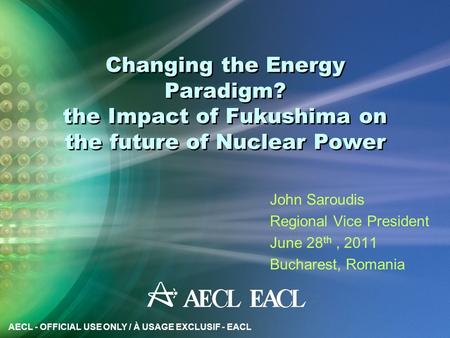 AECL - OFFICIAL USE ONLY / À USAGE EXCLUSIF - EACL Changing the Energy Paradigm? the Impact of Fukushima on the future of Nuclear Power John Saroudis Regional.