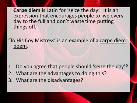 Carpe diem is Latin for ‘seize the day’. It is an expression that encourages people to live every day to the full and don’t waste time putting things off.