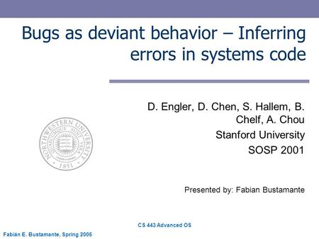 CS 443 Advanced OS Fabián E. Bustamante, Spring 2005 Bugs as deviant behavior – Inferring errors in systems code D. Engler, D. Chen, S. Hallem, B. Chelf,