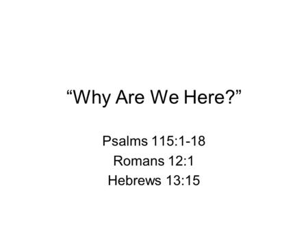 “Why Are We Here?” Psalms 115:1-18 Romans 12:1 Hebrews 13:15.