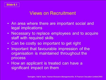 Torrington, Hall & Taylor, Human Resource Management 6e, © Pearson Education Limited 2005 Slide 6.1 Views on Recruitment An area where there are important.