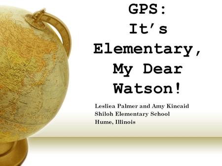 GPS: It’s Elementary, My Dear Watson! Lesliea Palmer and Amy Kincaid Shiloh Elementary School Hume, Illinois.