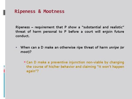 Ripeness & Mootness Ripeness – requirement that P show a “substantial and realistic” threat of harm personal to P before a court will enjoin future conduct.
