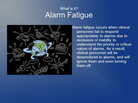 What is it? Alarm Fatigue Alarm fatigue occurs when clinical personnel fail to respond appropriately to alarms due to excessive or inability to understand.