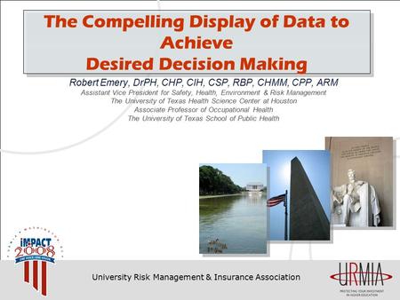 University Risk Management & Insurance Association The Compelling Display of Data to Achieve Desired Decision Making Robert Emery, DrPH, CHP, CIH, CSP,