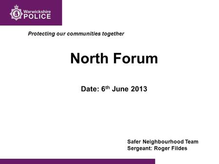 Protecting our communities together North Forum Date: 6 th June 2013 Safer Neighbourhood Team Sergeant: Roger Fildes.