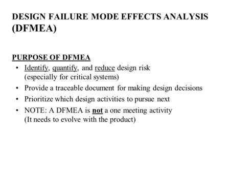 DESIGN FAILURE MODE EFFECTS ANALYSIS (DFMEA) PURPOSE OF DFMEA Identify, quantify, and reduce design risk (especially for critical systems) Provide a traceable.