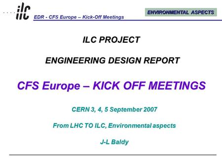 ENVIRONMENTAL ASPECTS EDR - CFS Europe – Kick-Off Meetings Kick-Off Meetings, CERN, 3, 4, 5 September 20071 ILC PROJECT ENGINEERING DESIGN REPORT CFS Europe.