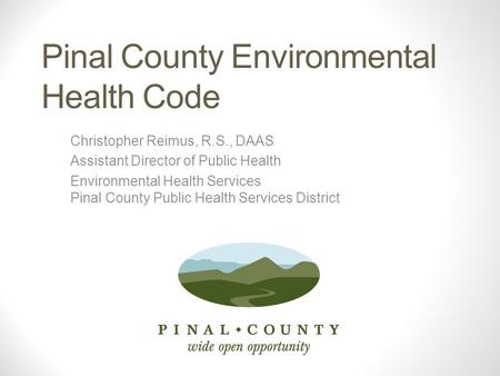 Pinal County Environmental Health Code Christopher Reimus, R.S., DAAS Assistant Director of Public Health Environmental Health Services Pinal County Public.