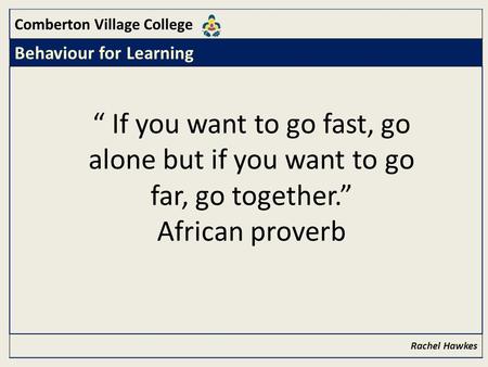 Comberton Village College Behaviour for Learning Rachel Hawkes “ If you want to go fast, go alone but if you want to go far, go together.” African proverb.