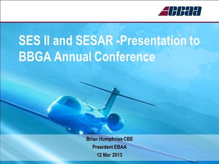 SES ll and SESAR -Presentation to BBGA Annual Conference Brian Humphries CBE President EBAA 12 Mar 2013.