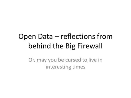 Open Data – reflections from behind the Big Firewall Or, may you be cursed to live in interesting times.