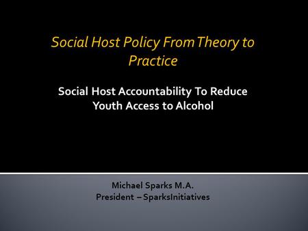 Social Host Policy From Theory to Practice Social Host Accountability To Reduce Youth Access to Alcohol Michael Sparks M.A. President – SparksInitiatives.