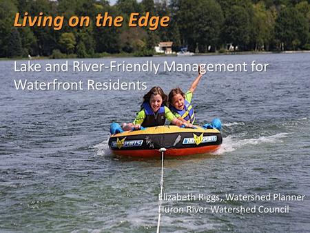 Living on the Edge Lake and River-Friendly Management for Waterfront Residents Elizabeth Riggs, Watershed Planner Huron River Watershed Council.