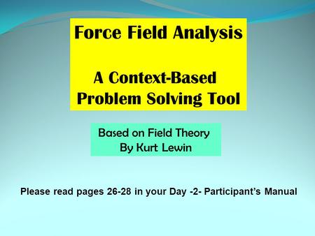 Force Field Analysis A Context-Based Problem Solving Tool Based on Field Theory By Kurt Lewin Please read pages 26-28 in your Day -2- Participant’s Manual.
